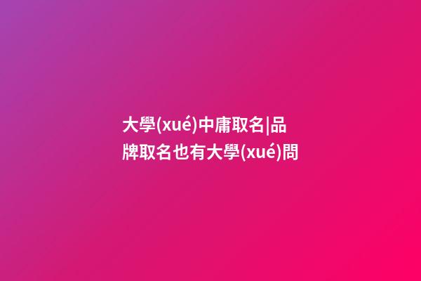 大學(xué)中庸取名|品牌取名也有大學(xué)問